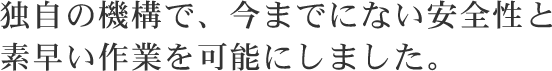 独自の機構で、今までにない安全性と 素早い作業を可能にしました。